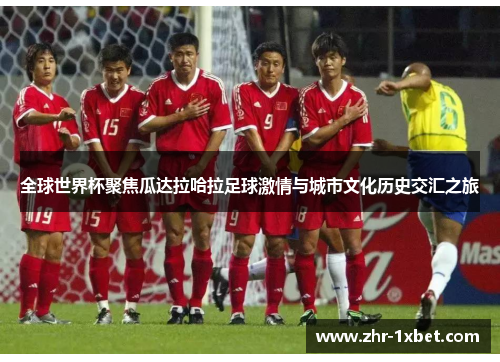 全球世界杯聚焦瓜达拉哈拉足球激情与城市文化历史交汇之旅 全球世界杯聚焦瓜达拉哈拉足球激情与城市文化历史交汇之旅