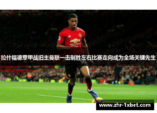 拉什福德意甲战旧主曼联一击制胜左右比赛走向成为全场关键先生 拉什福德意甲战旧主曼联一击制胜左右比赛走向成为全场关键先生