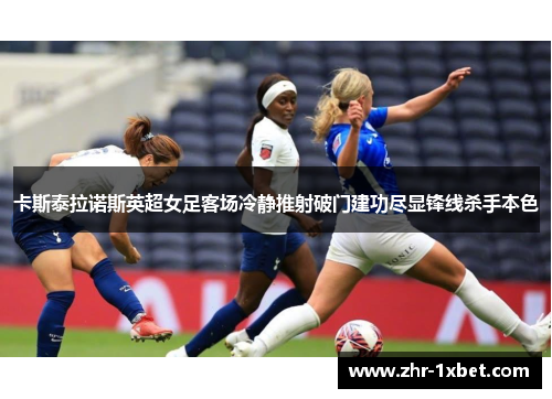 卡斯泰拉诺斯英超女足客场冷静推射破门建功尽显锋线杀手本色