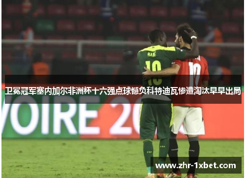 卫冕冠军塞内加尔非洲杯十六强点球憾负科特迪瓦惨遭淘汰早早出局