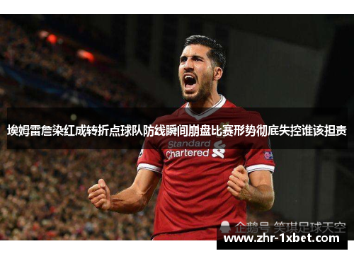 埃姆雷詹染红成转折点球队防线瞬间崩盘比赛形势彻底失控谁该担责