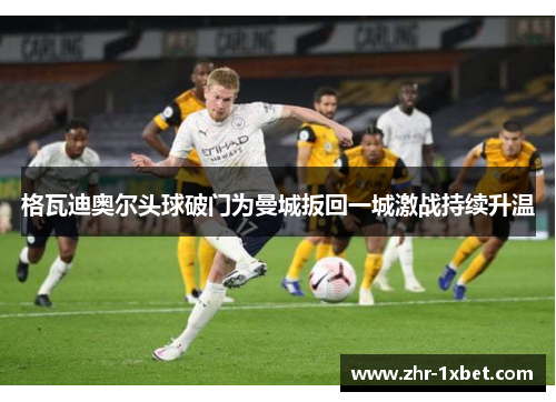 格瓦迪奥尔头球破门为曼城扳回一城激战持续升温